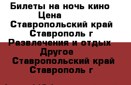 Билеты на ночь кино › Цена ­ 150 - Ставропольский край, Ставрополь г. Развлечения и отдых » Другое   . Ставропольский край,Ставрополь г.